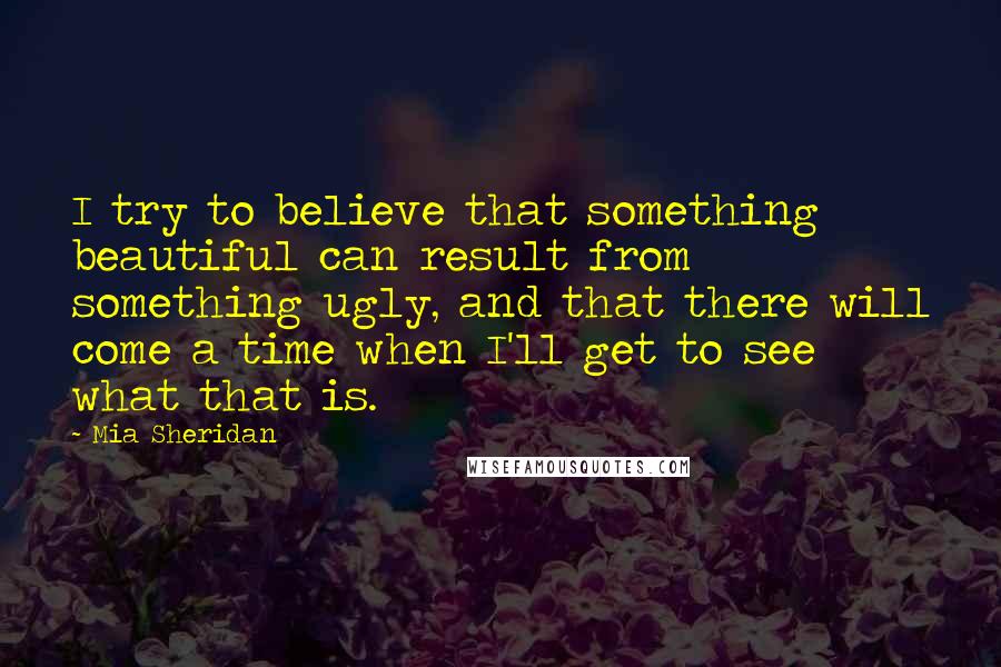 Mia Sheridan Quotes: I try to believe that something beautiful can result from something ugly, and that there will come a time when I'll get to see what that is.