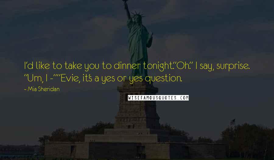 Mia Sheridan Quotes: I'd like to take you to dinner tonight."Oh." I say, surprise. "Um, I -""Evie, it's a yes or yes question.