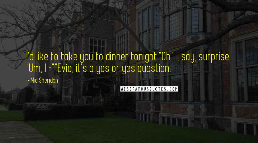 Mia Sheridan Quotes: I'd like to take you to dinner tonight."Oh." I say, surprise. "Um, I -""Evie, it's a yes or yes question.
