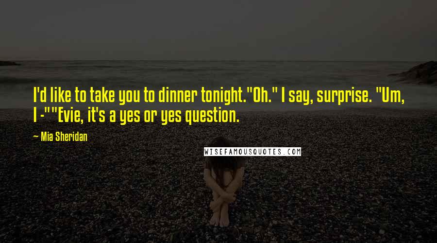 Mia Sheridan Quotes: I'd like to take you to dinner tonight."Oh." I say, surprise. "Um, I -""Evie, it's a yes or yes question.