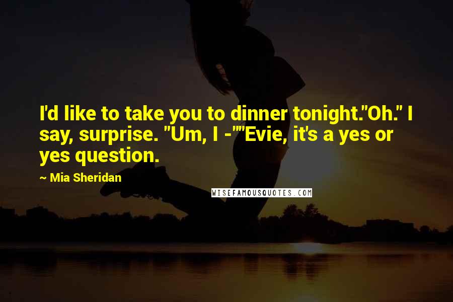 Mia Sheridan Quotes: I'd like to take you to dinner tonight."Oh." I say, surprise. "Um, I -""Evie, it's a yes or yes question.