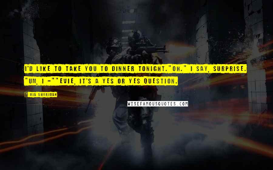 Mia Sheridan Quotes: I'd like to take you to dinner tonight."Oh." I say, surprise. "Um, I -""Evie, it's a yes or yes question.