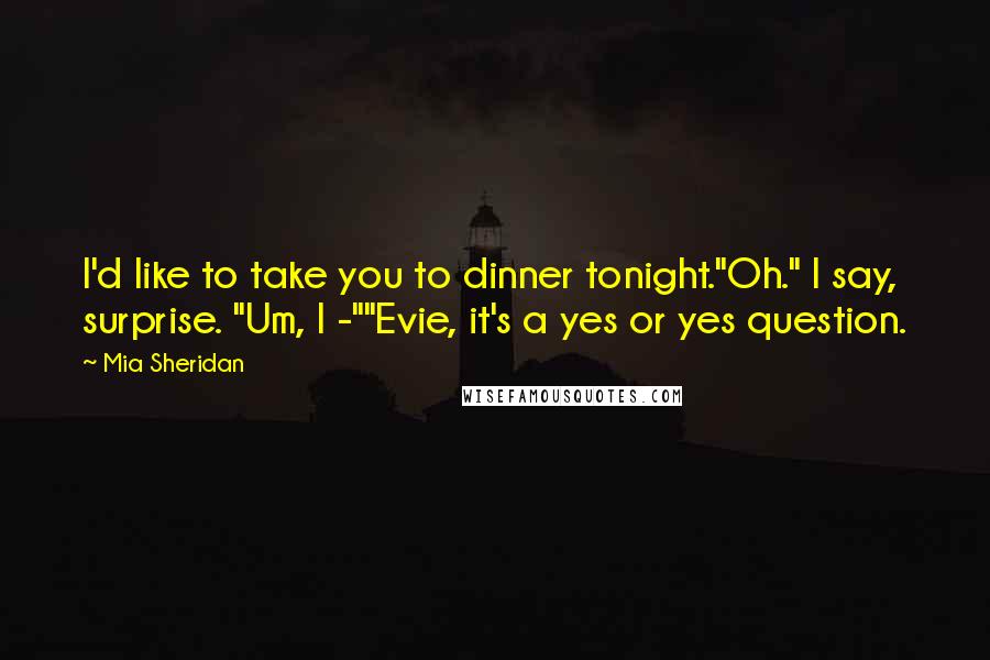 Mia Sheridan Quotes: I'd like to take you to dinner tonight."Oh." I say, surprise. "Um, I -""Evie, it's a yes or yes question.