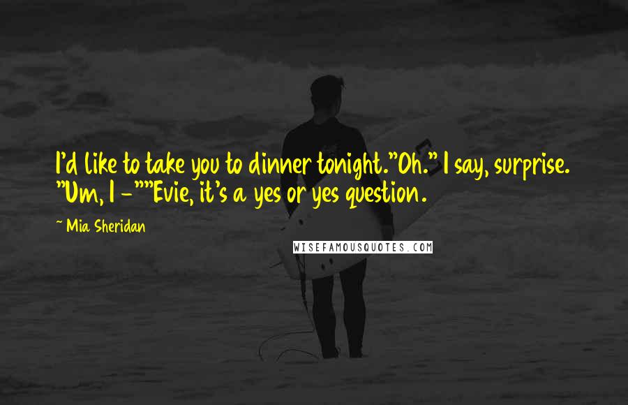 Mia Sheridan Quotes: I'd like to take you to dinner tonight."Oh." I say, surprise. "Um, I -""Evie, it's a yes or yes question.