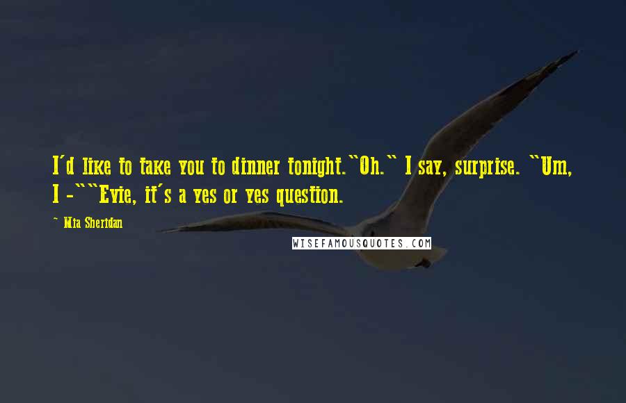 Mia Sheridan Quotes: I'd like to take you to dinner tonight."Oh." I say, surprise. "Um, I -""Evie, it's a yes or yes question.
