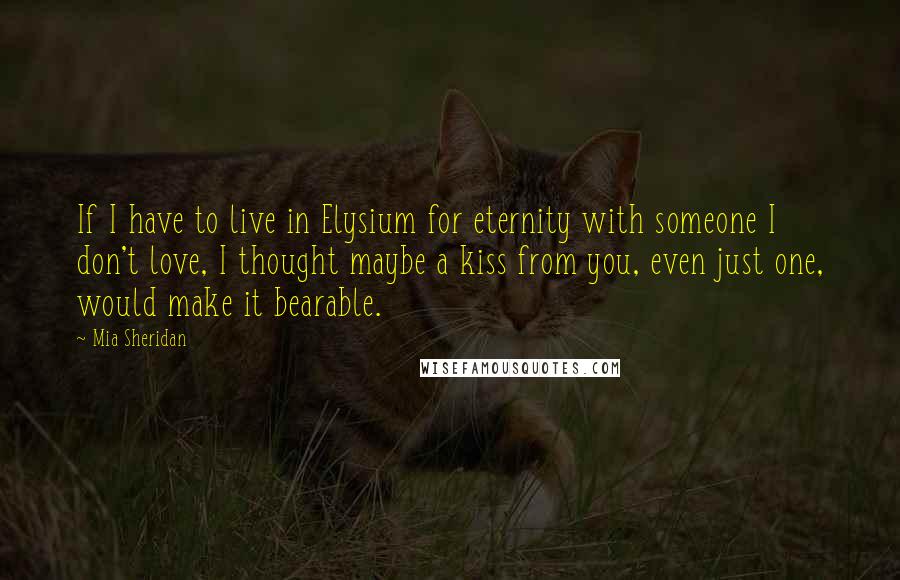 Mia Sheridan Quotes: If I have to live in Elysium for eternity with someone I don't love, I thought maybe a kiss from you, even just one, would make it bearable.