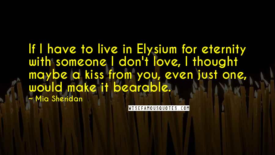 Mia Sheridan Quotes: If I have to live in Elysium for eternity with someone I don't love, I thought maybe a kiss from you, even just one, would make it bearable.