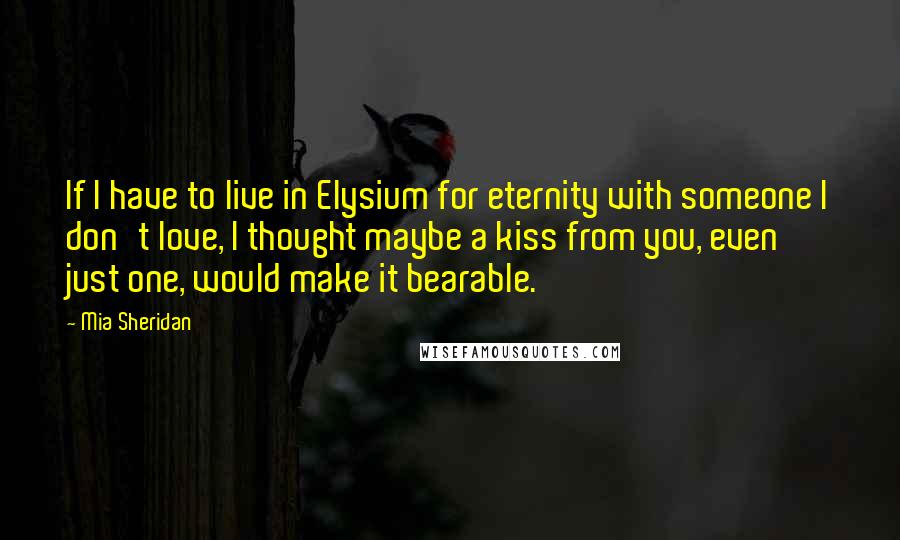 Mia Sheridan Quotes: If I have to live in Elysium for eternity with someone I don't love, I thought maybe a kiss from you, even just one, would make it bearable.