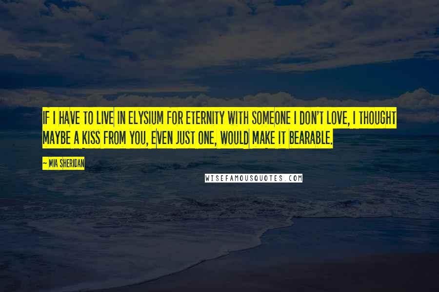 Mia Sheridan Quotes: If I have to live in Elysium for eternity with someone I don't love, I thought maybe a kiss from you, even just one, would make it bearable.