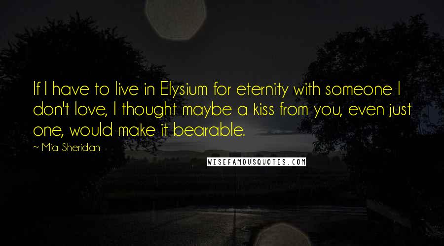 Mia Sheridan Quotes: If I have to live in Elysium for eternity with someone I don't love, I thought maybe a kiss from you, even just one, would make it bearable.