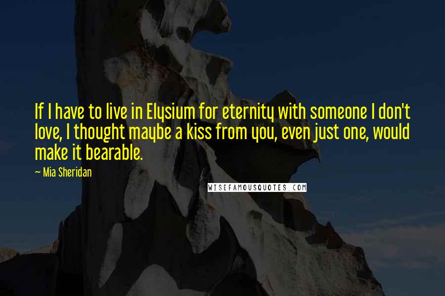 Mia Sheridan Quotes: If I have to live in Elysium for eternity with someone I don't love, I thought maybe a kiss from you, even just one, would make it bearable.