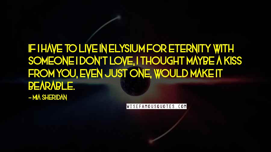 Mia Sheridan Quotes: If I have to live in Elysium for eternity with someone I don't love, I thought maybe a kiss from you, even just one, would make it bearable.