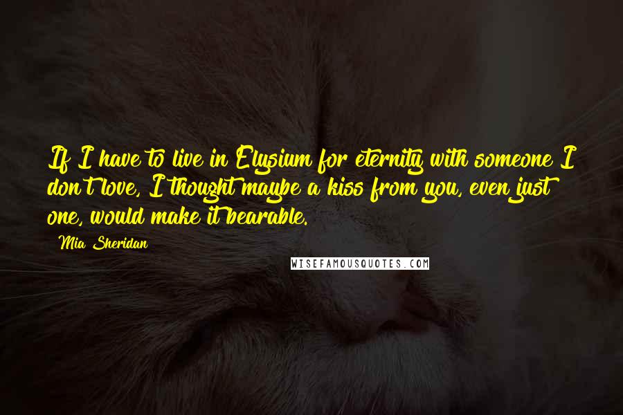 Mia Sheridan Quotes: If I have to live in Elysium for eternity with someone I don't love, I thought maybe a kiss from you, even just one, would make it bearable.