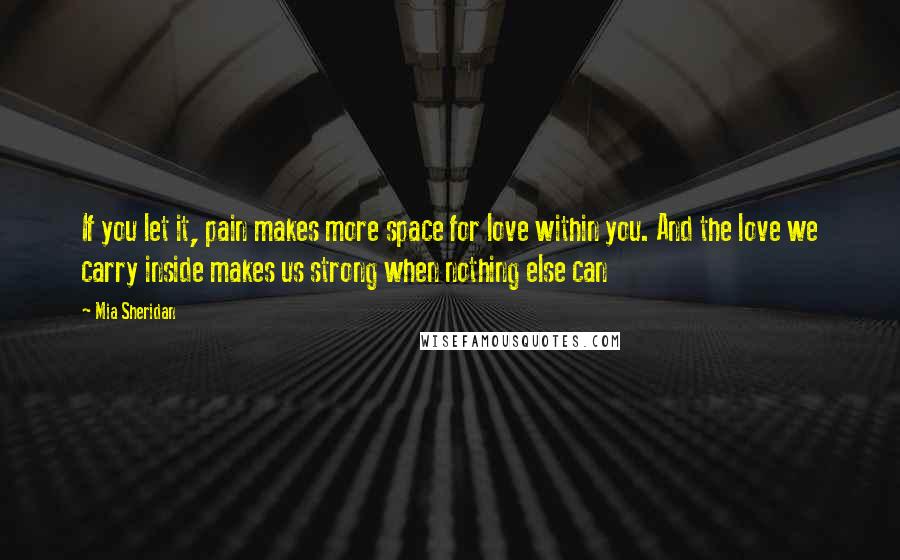Mia Sheridan Quotes: If you let it, pain makes more space for love within you. And the love we carry inside makes us strong when nothing else can