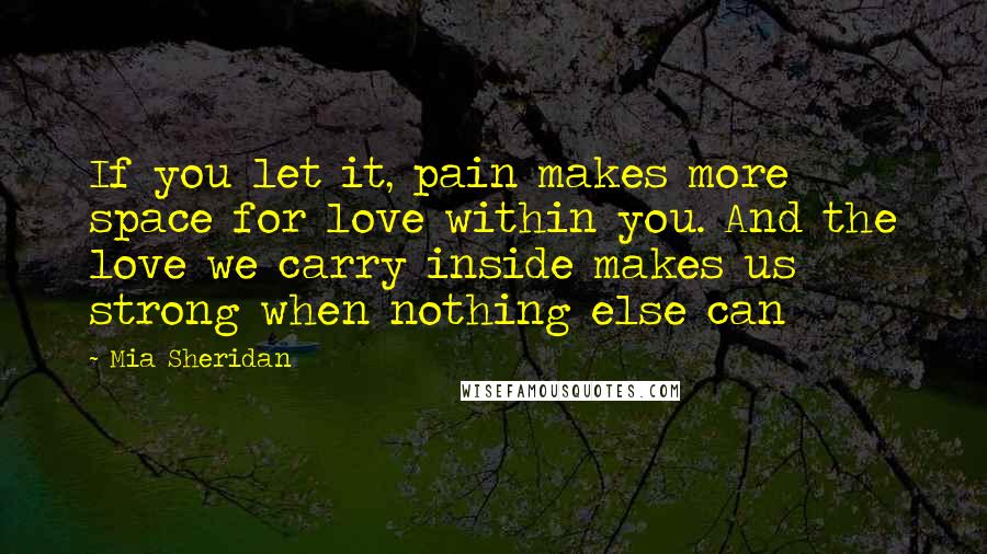 Mia Sheridan Quotes: If you let it, pain makes more space for love within you. And the love we carry inside makes us strong when nothing else can