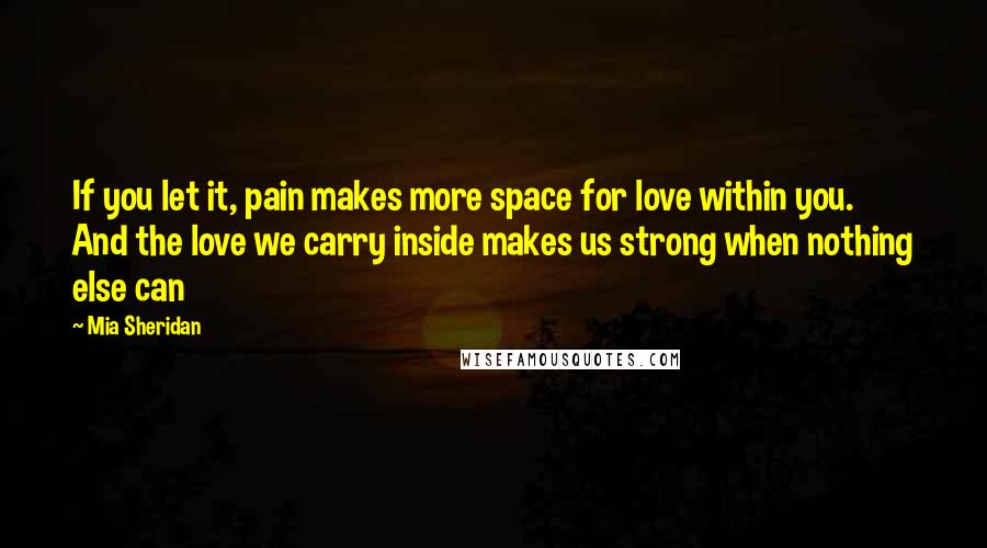 Mia Sheridan Quotes: If you let it, pain makes more space for love within you. And the love we carry inside makes us strong when nothing else can