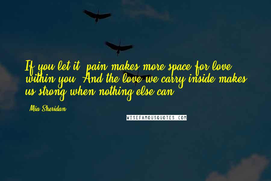 Mia Sheridan Quotes: If you let it, pain makes more space for love within you. And the love we carry inside makes us strong when nothing else can