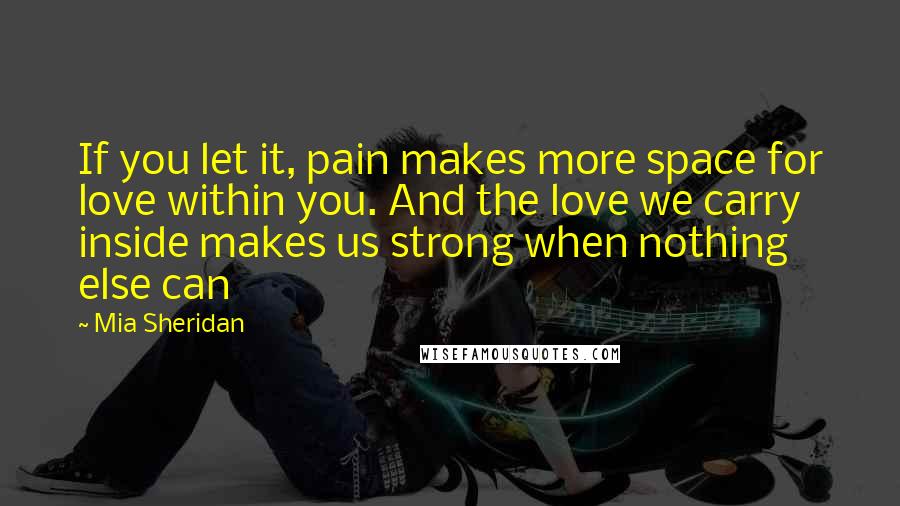 Mia Sheridan Quotes: If you let it, pain makes more space for love within you. And the love we carry inside makes us strong when nothing else can