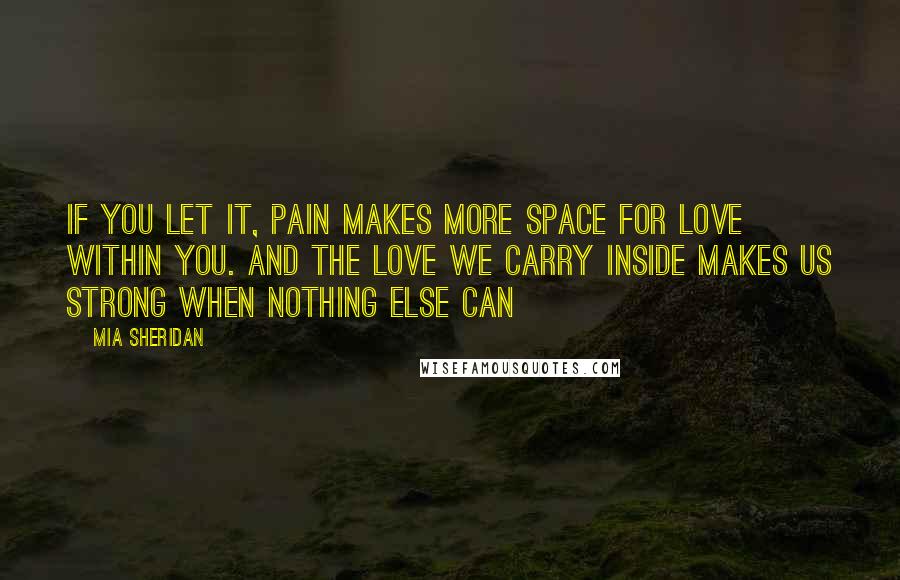 Mia Sheridan Quotes: If you let it, pain makes more space for love within you. And the love we carry inside makes us strong when nothing else can