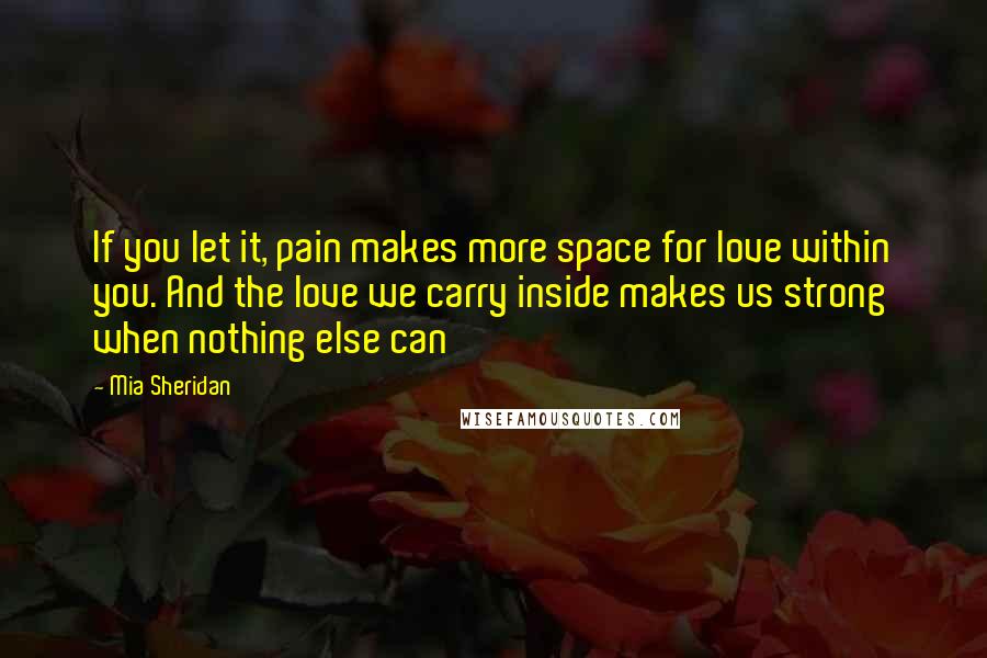 Mia Sheridan Quotes: If you let it, pain makes more space for love within you. And the love we carry inside makes us strong when nothing else can