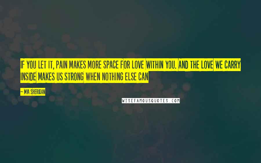 Mia Sheridan Quotes: If you let it, pain makes more space for love within you. And the love we carry inside makes us strong when nothing else can