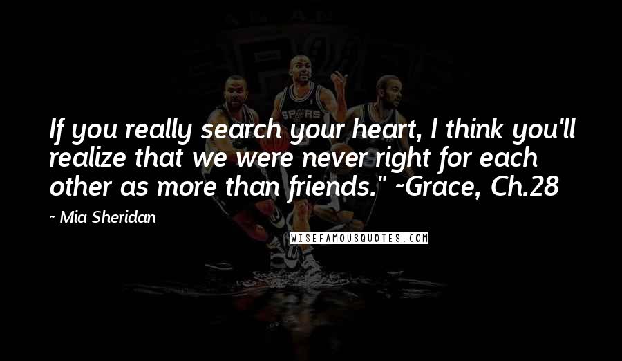 Mia Sheridan Quotes: If you really search your heart, I think you'll realize that we were never right for each other as more than friends." ~Grace, Ch.28