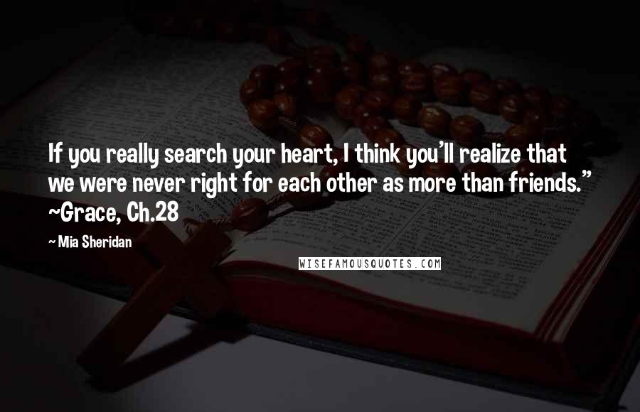 Mia Sheridan Quotes: If you really search your heart, I think you'll realize that we were never right for each other as more than friends." ~Grace, Ch.28