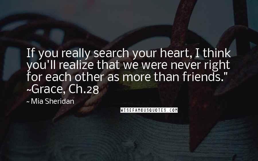 Mia Sheridan Quotes: If you really search your heart, I think you'll realize that we were never right for each other as more than friends." ~Grace, Ch.28