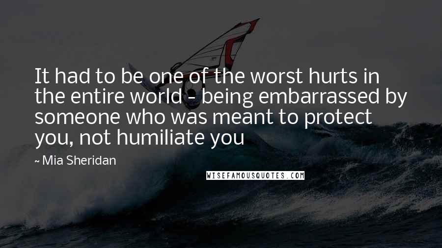 Mia Sheridan Quotes: It had to be one of the worst hurts in the entire world - being embarrassed by someone who was meant to protect you, not humiliate you