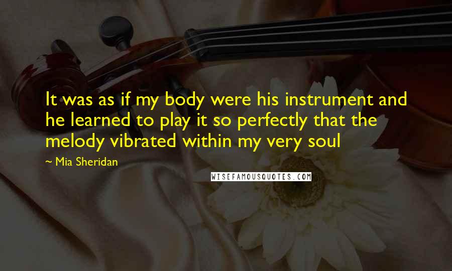 Mia Sheridan Quotes: It was as if my body were his instrument and he learned to play it so perfectly that the melody vibrated within my very soul