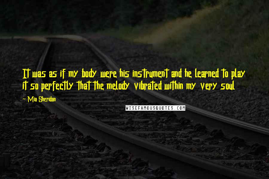 Mia Sheridan Quotes: It was as if my body were his instrument and he learned to play it so perfectly that the melody vibrated within my very soul