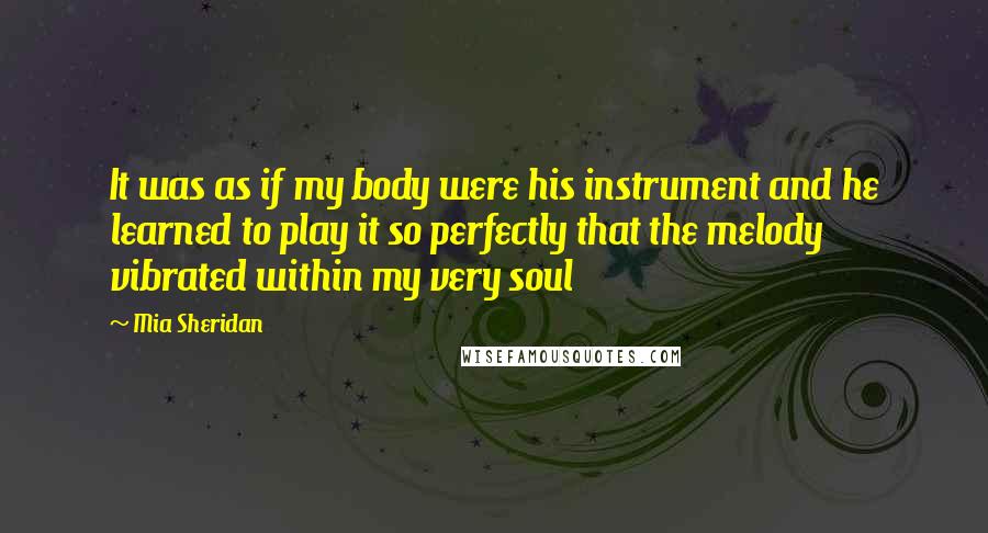 Mia Sheridan Quotes: It was as if my body were his instrument and he learned to play it so perfectly that the melody vibrated within my very soul