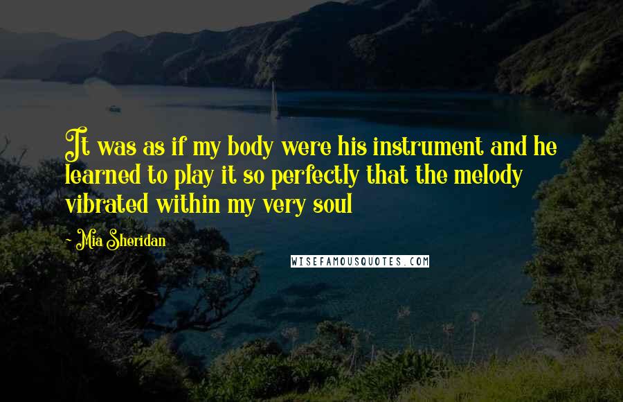 Mia Sheridan Quotes: It was as if my body were his instrument and he learned to play it so perfectly that the melody vibrated within my very soul