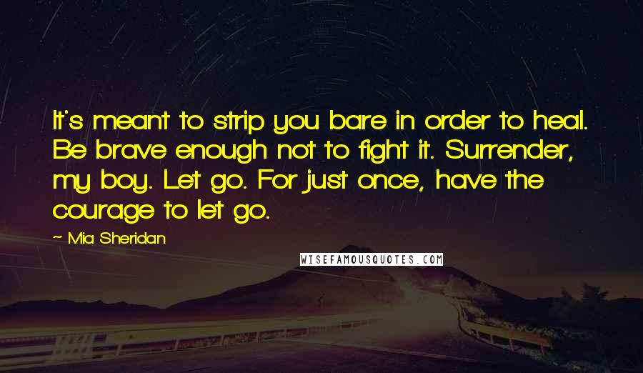 Mia Sheridan Quotes: It's meant to strip you bare in order to heal. Be brave enough not to fight it. Surrender, my boy. Let go. For just once, have the courage to let go.