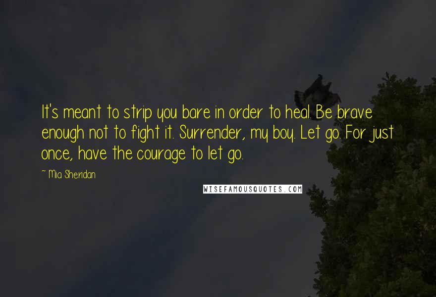 Mia Sheridan Quotes: It's meant to strip you bare in order to heal. Be brave enough not to fight it. Surrender, my boy. Let go. For just once, have the courage to let go.