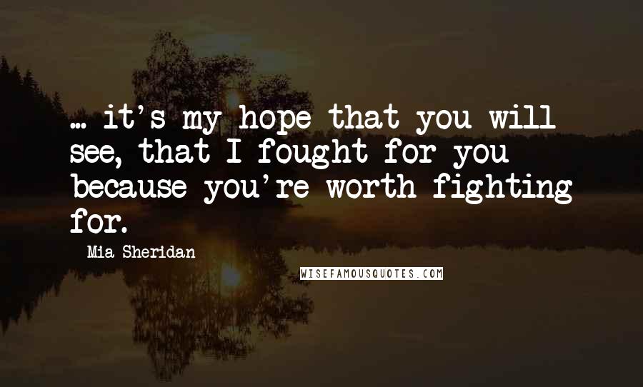 Mia Sheridan Quotes: ... it's my hope that you will see, that I fought for you because you're worth fighting for.