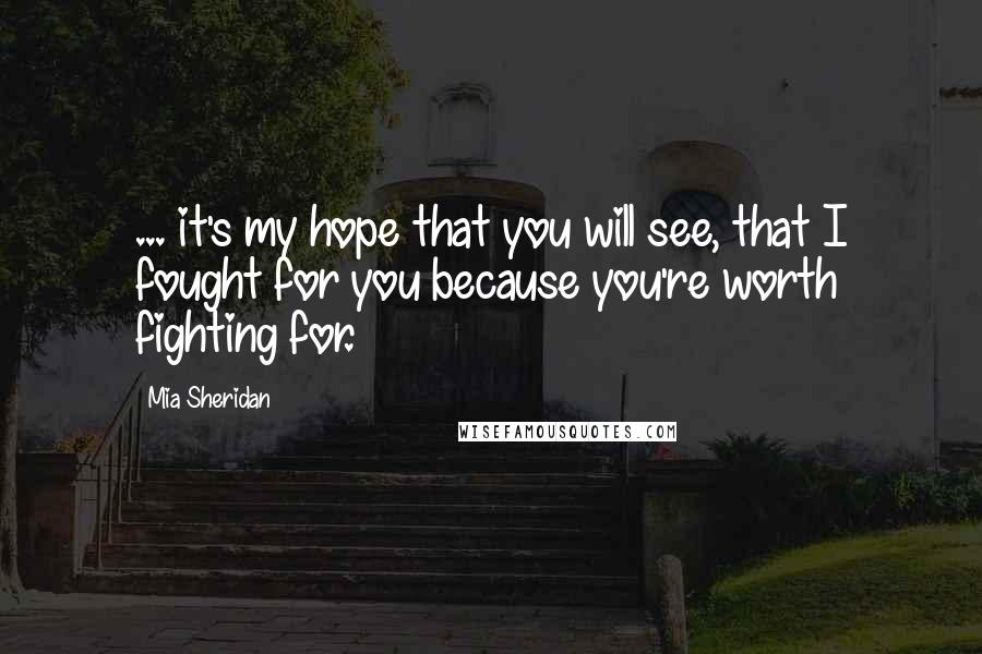 Mia Sheridan Quotes: ... it's my hope that you will see, that I fought for you because you're worth fighting for.