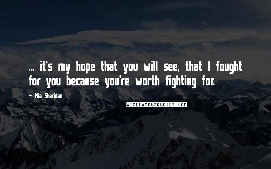 Mia Sheridan Quotes: ... it's my hope that you will see, that I fought for you because you're worth fighting for.