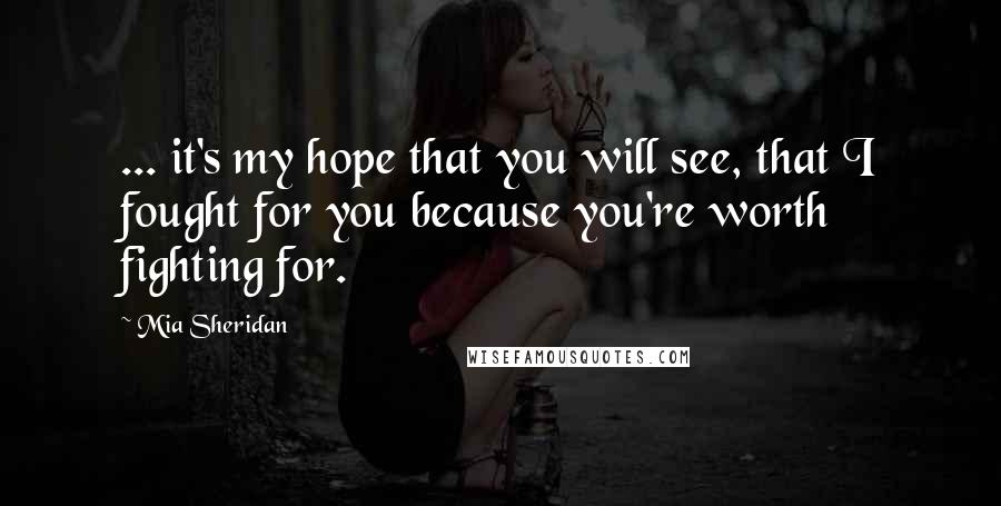 Mia Sheridan Quotes: ... it's my hope that you will see, that I fought for you because you're worth fighting for.