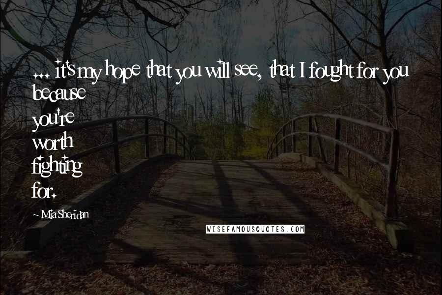 Mia Sheridan Quotes: ... it's my hope that you will see, that I fought for you because you're worth fighting for.