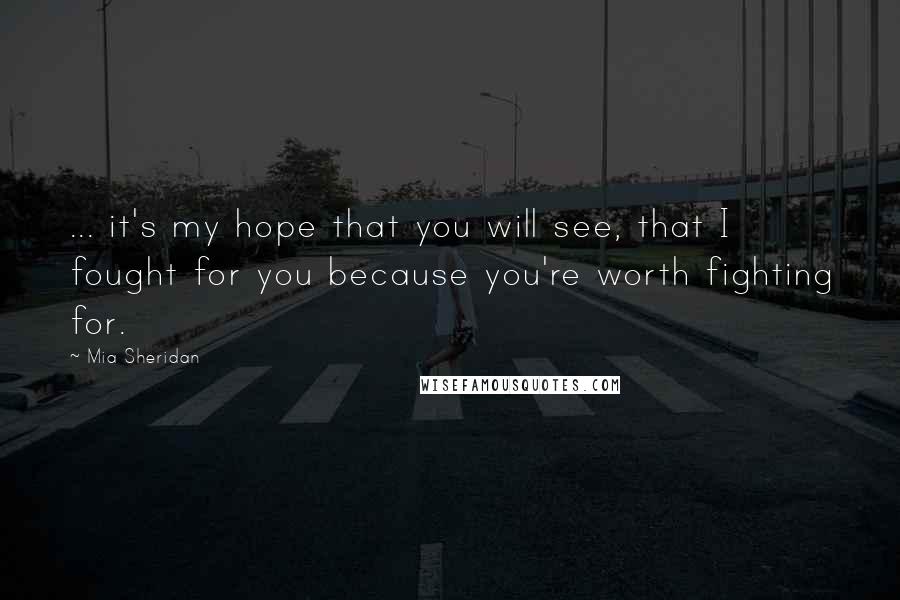 Mia Sheridan Quotes: ... it's my hope that you will see, that I fought for you because you're worth fighting for.