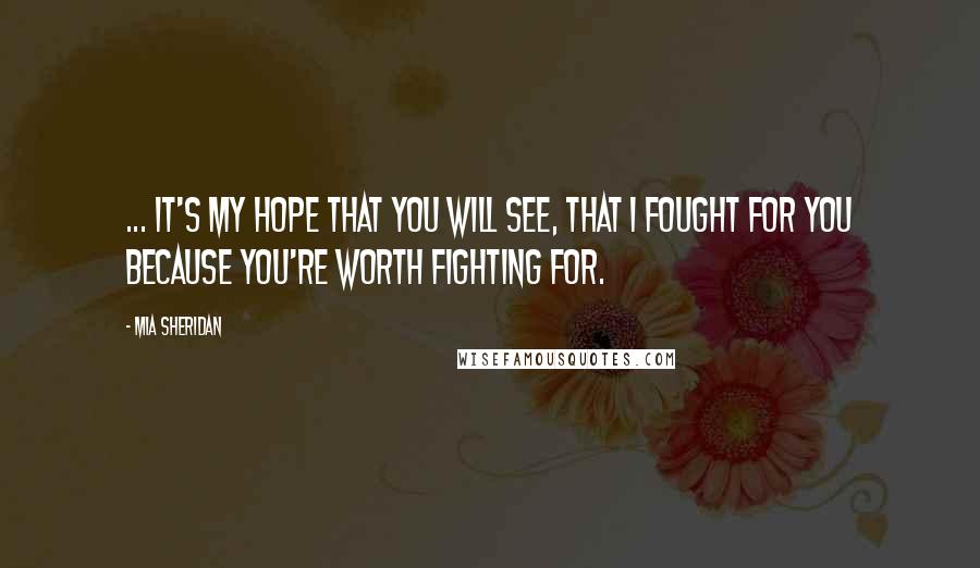 Mia Sheridan Quotes: ... it's my hope that you will see, that I fought for you because you're worth fighting for.