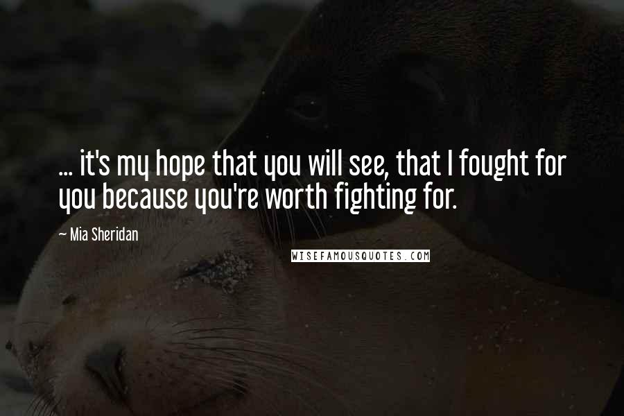 Mia Sheridan Quotes: ... it's my hope that you will see, that I fought for you because you're worth fighting for.