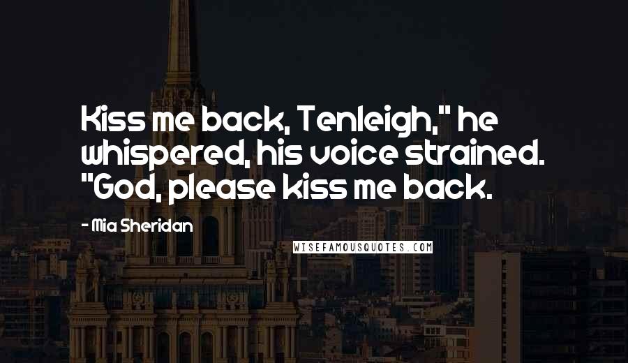 Mia Sheridan Quotes: Kiss me back, Tenleigh," he whispered, his voice strained. "God, please kiss me back.