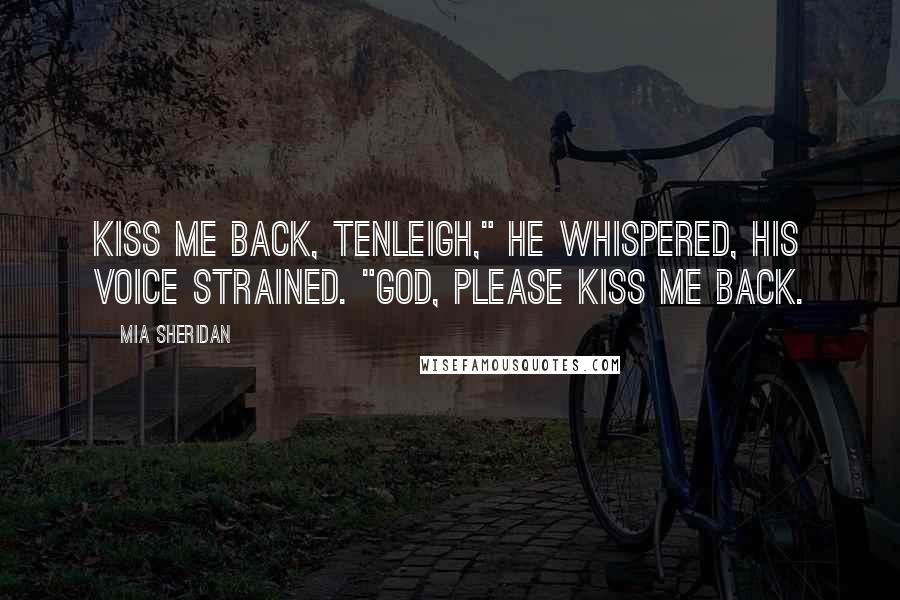 Mia Sheridan Quotes: Kiss me back, Tenleigh," he whispered, his voice strained. "God, please kiss me back.