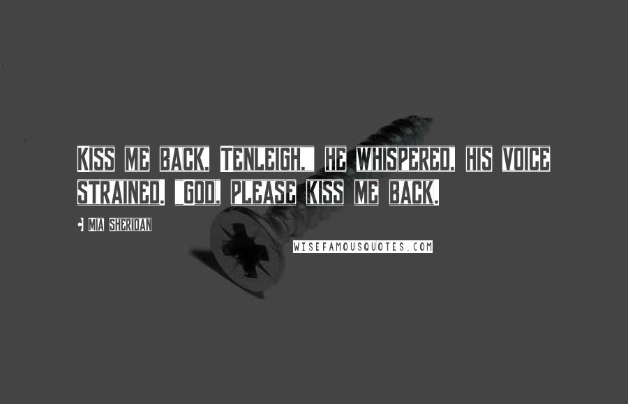 Mia Sheridan Quotes: Kiss me back, Tenleigh," he whispered, his voice strained. "God, please kiss me back.