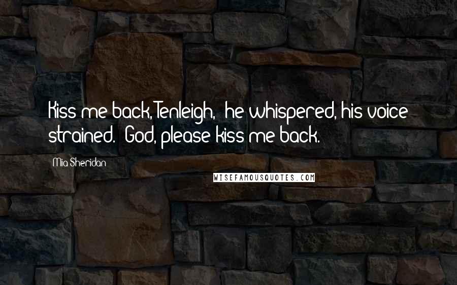 Mia Sheridan Quotes: Kiss me back, Tenleigh," he whispered, his voice strained. "God, please kiss me back.