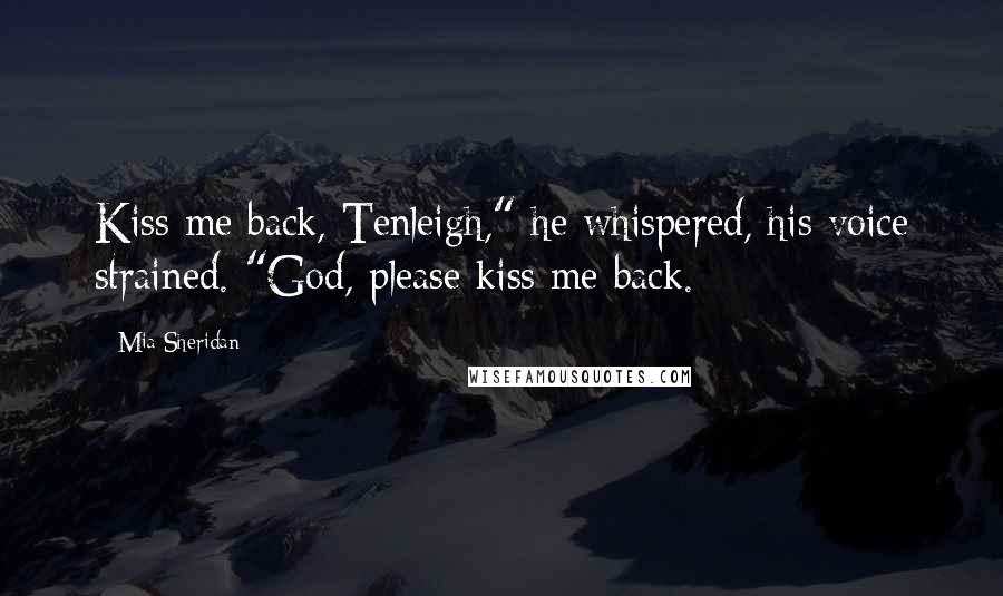 Mia Sheridan Quotes: Kiss me back, Tenleigh," he whispered, his voice strained. "God, please kiss me back.