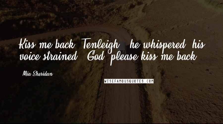 Mia Sheridan Quotes: Kiss me back, Tenleigh," he whispered, his voice strained. "God, please kiss me back.