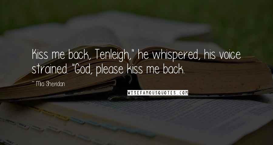 Mia Sheridan Quotes: Kiss me back, Tenleigh," he whispered, his voice strained. "God, please kiss me back.